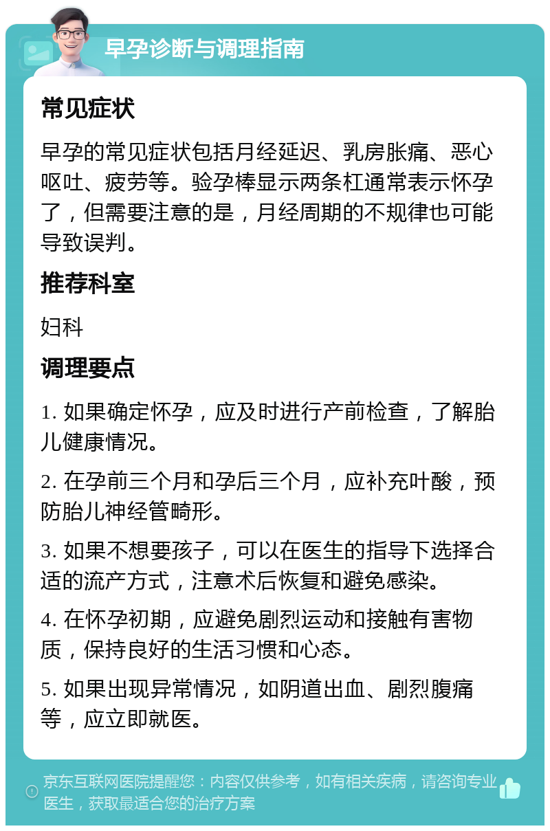 早孕诊断与调理指南 常见症状 早孕的常见症状包括月经延迟、乳房胀痛、恶心呕吐、疲劳等。验孕棒显示两条杠通常表示怀孕了，但需要注意的是，月经周期的不规律也可能导致误判。 推荐科室 妇科 调理要点 1. 如果确定怀孕，应及时进行产前检查，了解胎儿健康情况。 2. 在孕前三个月和孕后三个月，应补充叶酸，预防胎儿神经管畸形。 3. 如果不想要孩子，可以在医生的指导下选择合适的流产方式，注意术后恢复和避免感染。 4. 在怀孕初期，应避免剧烈运动和接触有害物质，保持良好的生活习惯和心态。 5. 如果出现异常情况，如阴道出血、剧烈腹痛等，应立即就医。