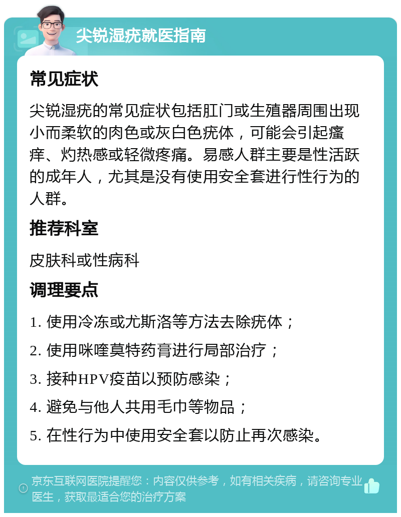 尖锐湿疣就医指南 常见症状 尖锐湿疣的常见症状包括肛门或生殖器周围出现小而柔软的肉色或灰白色疣体，可能会引起瘙痒、灼热感或轻微疼痛。易感人群主要是性活跃的成年人，尤其是没有使用安全套进行性行为的人群。 推荐科室 皮肤科或性病科 调理要点 1. 使用冷冻或尤斯洛等方法去除疣体； 2. 使用咪喹莫特药膏进行局部治疗； 3. 接种HPV疫苗以预防感染； 4. 避免与他人共用毛巾等物品； 5. 在性行为中使用安全套以防止再次感染。