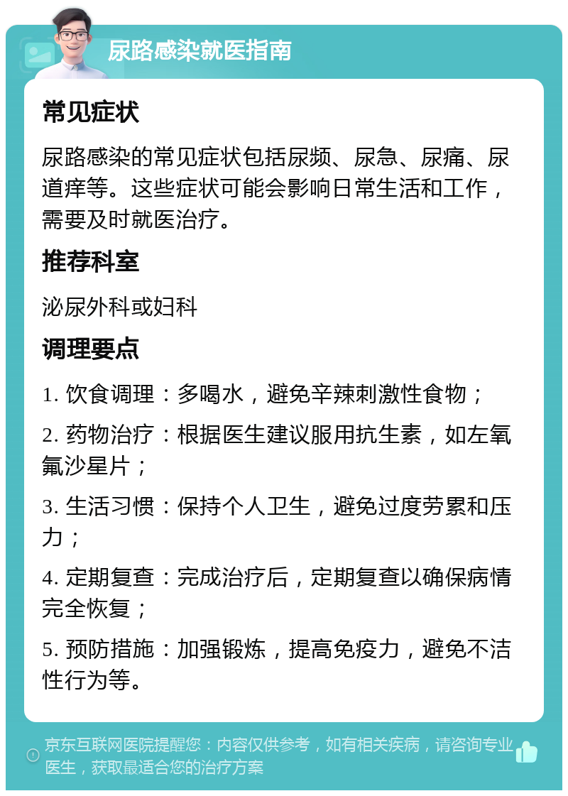 尿路感染就医指南 常见症状 尿路感染的常见症状包括尿频、尿急、尿痛、尿道痒等。这些症状可能会影响日常生活和工作，需要及时就医治疗。 推荐科室 泌尿外科或妇科 调理要点 1. 饮食调理：多喝水，避免辛辣刺激性食物； 2. 药物治疗：根据医生建议服用抗生素，如左氧氟沙星片； 3. 生活习惯：保持个人卫生，避免过度劳累和压力； 4. 定期复查：完成治疗后，定期复查以确保病情完全恢复； 5. 预防措施：加强锻炼，提高免疫力，避免不洁性行为等。