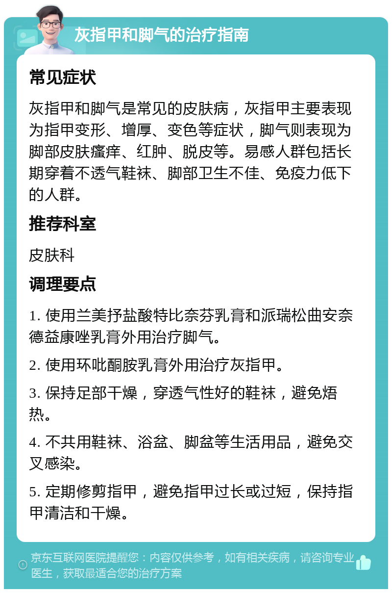 灰指甲和脚气的治疗指南 常见症状 灰指甲和脚气是常见的皮肤病，灰指甲主要表现为指甲变形、增厚、变色等症状，脚气则表现为脚部皮肤瘙痒、红肿、脱皮等。易感人群包括长期穿着不透气鞋袜、脚部卫生不佳、免疫力低下的人群。 推荐科室 皮肤科 调理要点 1. 使用兰美抒盐酸特比奈芬乳膏和派瑞松曲安奈德益康唑乳膏外用治疗脚气。 2. 使用环吡酮胺乳膏外用治疗灰指甲。 3. 保持足部干燥，穿透气性好的鞋袜，避免焐热。 4. 不共用鞋袜、浴盆、脚盆等生活用品，避免交叉感染。 5. 定期修剪指甲，避免指甲过长或过短，保持指甲清洁和干燥。