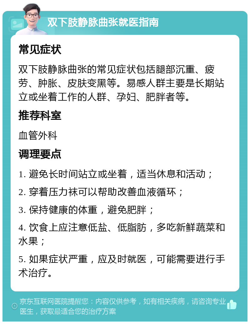 双下肢静脉曲张就医指南 常见症状 双下肢静脉曲张的常见症状包括腿部沉重、疲劳、肿胀、皮肤变黑等。易感人群主要是长期站立或坐着工作的人群、孕妇、肥胖者等。 推荐科室 血管外科 调理要点 1. 避免长时间站立或坐着，适当休息和活动； 2. 穿着压力袜可以帮助改善血液循环； 3. 保持健康的体重，避免肥胖； 4. 饮食上应注意低盐、低脂肪，多吃新鲜蔬菜和水果； 5. 如果症状严重，应及时就医，可能需要进行手术治疗。