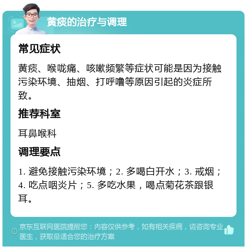 黄痰的治疗与调理 常见症状 黄痰、喉咙痛、咳嗽频繁等症状可能是因为接触污染环境、抽烟、打呼噜等原因引起的炎症所致。 推荐科室 耳鼻喉科 调理要点 1. 避免接触污染环境；2. 多喝白开水；3. 戒烟；4. 吃点咽炎片；5. 多吃水果，喝点菊花茶跟银耳。