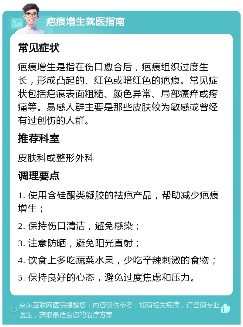 疤痕增生就医指南 常见症状 疤痕增生是指在伤口愈合后，疤痕组织过度生长，形成凸起的、红色或暗红色的疤痕。常见症状包括疤痕表面粗糙、颜色异常、局部瘙痒或疼痛等。易感人群主要是那些皮肤较为敏感或曾经有过创伤的人群。 推荐科室 皮肤科或整形外科 调理要点 1. 使用含硅酮类凝胶的祛疤产品，帮助减少疤痕增生； 2. 保持伤口清洁，避免感染； 3. 注意防晒，避免阳光直射； 4. 饮食上多吃蔬菜水果，少吃辛辣刺激的食物； 5. 保持良好的心态，避免过度焦虑和压力。