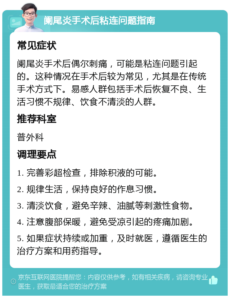 阑尾炎手术后粘连问题指南 常见症状 阑尾炎手术后偶尔刺痛，可能是粘连问题引起的。这种情况在手术后较为常见，尤其是在传统手术方式下。易感人群包括手术后恢复不良、生活习惯不规律、饮食不清淡的人群。 推荐科室 普外科 调理要点 1. 完善彩超检查，排除积液的可能。 2. 规律生活，保持良好的作息习惯。 3. 清淡饮食，避免辛辣、油腻等刺激性食物。 4. 注意腹部保暖，避免受凉引起的疼痛加剧。 5. 如果症状持续或加重，及时就医，遵循医生的治疗方案和用药指导。