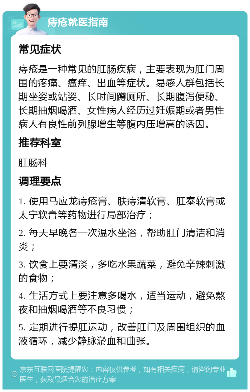 痔疮就医指南 常见症状 痔疮是一种常见的肛肠疾病，主要表现为肛门周围的疼痛、瘙痒、出血等症状。易感人群包括长期坐姿或站姿、长时间蹲厕所、长期腹泻便秘、长期抽烟喝酒、女性病人经历过妊娠期或者男性病人有良性前列腺增生等腹内压增高的诱因。 推荐科室 肛肠科 调理要点 1. 使用马应龙痔疮膏、肤痔清软膏、肛泰软膏或太宁软膏等药物进行局部治疗； 2. 每天早晚各一次温水坐浴，帮助肛门清洁和消炎； 3. 饮食上要清淡，多吃水果蔬菜，避免辛辣刺激的食物； 4. 生活方式上要注意多喝水，适当运动，避免熬夜和抽烟喝酒等不良习惯； 5. 定期进行提肛运动，改善肛门及周围组织的血液循环，减少静脉淤血和曲张。