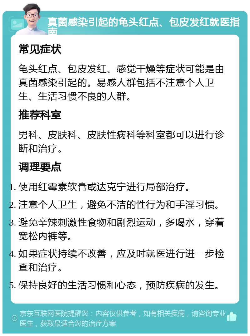 真菌感染引起的龟头红点、包皮发红就医指南 常见症状 龟头红点、包皮发红、感觉干燥等症状可能是由真菌感染引起的。易感人群包括不注意个人卫生、生活习惯不良的人群。 推荐科室 男科、皮肤科、皮肤性病科等科室都可以进行诊断和治疗。 调理要点 使用红霉素软膏或达克宁进行局部治疗。 注意个人卫生，避免不洁的性行为和手淫习惯。 避免辛辣刺激性食物和剧烈运动，多喝水，穿着宽松内裤等。 如果症状持续不改善，应及时就医进行进一步检查和治疗。 保持良好的生活习惯和心态，预防疾病的发生。