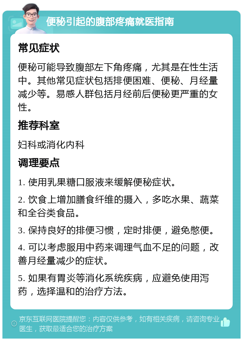 便秘引起的腹部疼痛就医指南 常见症状 便秘可能导致腹部左下角疼痛，尤其是在性生活中。其他常见症状包括排便困难、便秘、月经量减少等。易感人群包括月经前后便秘更严重的女性。 推荐科室 妇科或消化内科 调理要点 1. 使用乳果糖口服液来缓解便秘症状。 2. 饮食上增加膳食纤维的摄入，多吃水果、蔬菜和全谷类食品。 3. 保持良好的排便习惯，定时排便，避免憋便。 4. 可以考虑服用中药来调理气血不足的问题，改善月经量减少的症状。 5. 如果有胃炎等消化系统疾病，应避免使用泻药，选择温和的治疗方法。