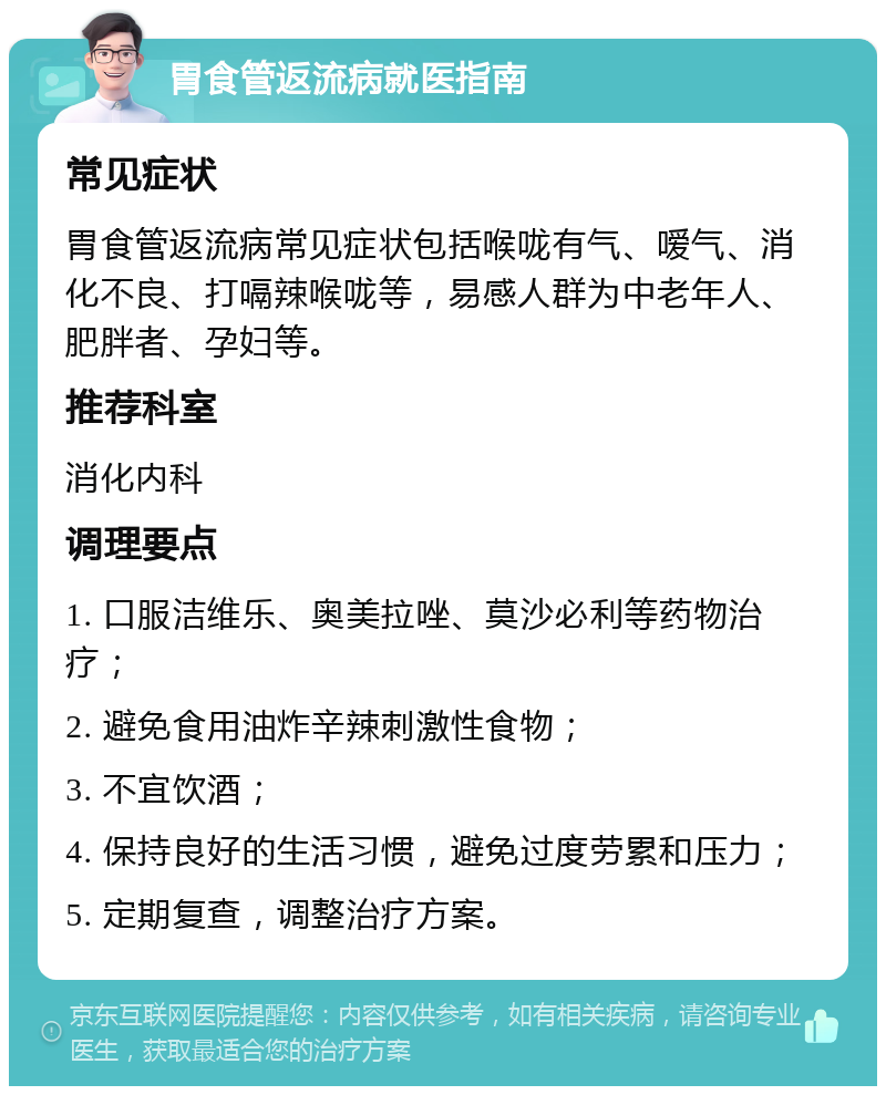 胃食管返流病就医指南 常见症状 胃食管返流病常见症状包括喉咙有气、嗳气、消化不良、打嗝辣喉咙等，易感人群为中老年人、肥胖者、孕妇等。 推荐科室 消化内科 调理要点 1. 口服洁维乐、奥美拉唑、莫沙必利等药物治疗； 2. 避免食用油炸辛辣刺激性食物； 3. 不宜饮酒； 4. 保持良好的生活习惯，避免过度劳累和压力； 5. 定期复查，调整治疗方案。