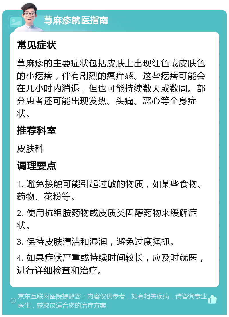 荨麻疹就医指南 常见症状 荨麻疹的主要症状包括皮肤上出现红色或皮肤色的小疙瘩，伴有剧烈的瘙痒感。这些疙瘩可能会在几小时内消退，但也可能持续数天或数周。部分患者还可能出现发热、头痛、恶心等全身症状。 推荐科室 皮肤科 调理要点 1. 避免接触可能引起过敏的物质，如某些食物、药物、花粉等。 2. 使用抗组胺药物或皮质类固醇药物来缓解症状。 3. 保持皮肤清洁和湿润，避免过度搔抓。 4. 如果症状严重或持续时间较长，应及时就医，进行详细检查和治疗。