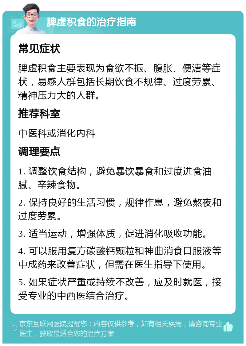 脾虚积食的治疗指南 常见症状 脾虚积食主要表现为食欲不振、腹胀、便溏等症状，易感人群包括长期饮食不规律、过度劳累、精神压力大的人群。 推荐科室 中医科或消化内科 调理要点 1. 调整饮食结构，避免暴饮暴食和过度进食油腻、辛辣食物。 2. 保持良好的生活习惯，规律作息，避免熬夜和过度劳累。 3. 适当运动，增强体质，促进消化吸收功能。 4. 可以服用复方碳酸钙颗粒和神曲消食口服液等中成药来改善症状，但需在医生指导下使用。 5. 如果症状严重或持续不改善，应及时就医，接受专业的中西医结合治疗。