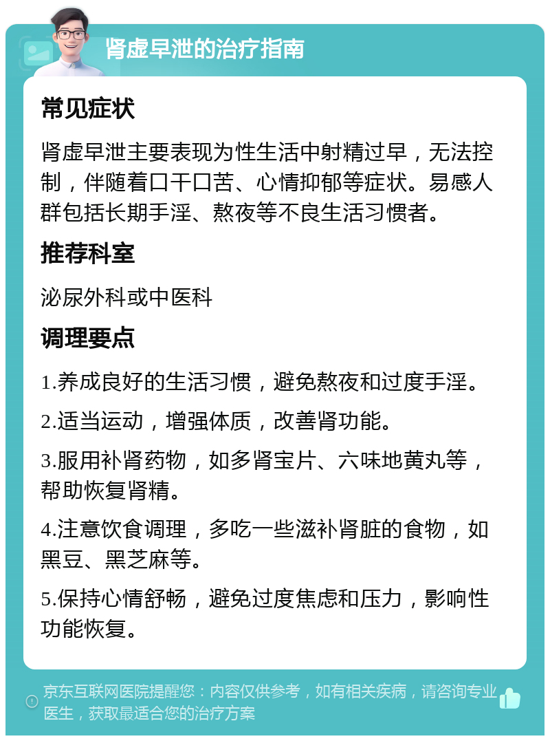 肾虚早泄的治疗指南 常见症状 肾虚早泄主要表现为性生活中射精过早，无法控制，伴随着口干口苦、心情抑郁等症状。易感人群包括长期手淫、熬夜等不良生活习惯者。 推荐科室 泌尿外科或中医科 调理要点 1.养成良好的生活习惯，避免熬夜和过度手淫。 2.适当运动，增强体质，改善肾功能。 3.服用补肾药物，如多肾宝片、六味地黄丸等，帮助恢复肾精。 4.注意饮食调理，多吃一些滋补肾脏的食物，如黑豆、黑芝麻等。 5.保持心情舒畅，避免过度焦虑和压力，影响性功能恢复。