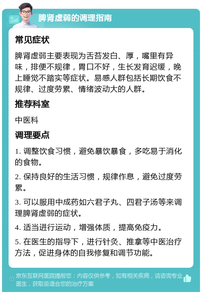 脾肾虚弱的调理指南 常见症状 脾肾虚弱主要表现为舌苔发白、厚，嘴里有异味，排便不规律，胃口不好，生长发育迟缓，晚上睡觉不踏实等症状。易感人群包括长期饮食不规律、过度劳累、情绪波动大的人群。 推荐科室 中医科 调理要点 1. 调整饮食习惯，避免暴饮暴食，多吃易于消化的食物。 2. 保持良好的生活习惯，规律作息，避免过度劳累。 3. 可以服用中成药如六君子丸、四君子汤等来调理脾肾虚弱的症状。 4. 适当进行运动，增强体质，提高免疫力。 5. 在医生的指导下，进行针灸、推拿等中医治疗方法，促进身体的自我修复和调节功能。