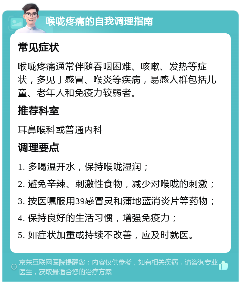 喉咙疼痛的自我调理指南 常见症状 喉咙疼痛通常伴随吞咽困难、咳嗽、发热等症状，多见于感冒、喉炎等疾病，易感人群包括儿童、老年人和免疫力较弱者。 推荐科室 耳鼻喉科或普通内科 调理要点 1. 多喝温开水，保持喉咙湿润； 2. 避免辛辣、刺激性食物，减少对喉咙的刺激； 3. 按医嘱服用39感冒灵和蒲地蓝消炎片等药物； 4. 保持良好的生活习惯，增强免疫力； 5. 如症状加重或持续不改善，应及时就医。