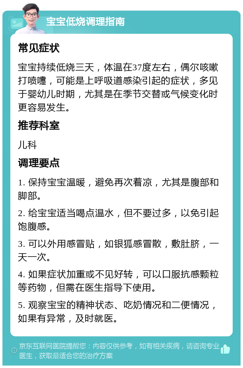 宝宝低烧调理指南 常见症状 宝宝持续低烧三天，体温在37度左右，偶尔咳嗽打喷嚏，可能是上呼吸道感染引起的症状，多见于婴幼儿时期，尤其是在季节交替或气候变化时更容易发生。 推荐科室 儿科 调理要点 1. 保持宝宝温暖，避免再次着凉，尤其是腹部和脚部。 2. 给宝宝适当喝点温水，但不要过多，以免引起饱腹感。 3. 可以外用感冒贴，如银狐感冒散，敷肚脐，一天一次。 4. 如果症状加重或不见好转，可以口服抗感颗粒等药物，但需在医生指导下使用。 5. 观察宝宝的精神状态、吃奶情况和二便情况，如果有异常，及时就医。