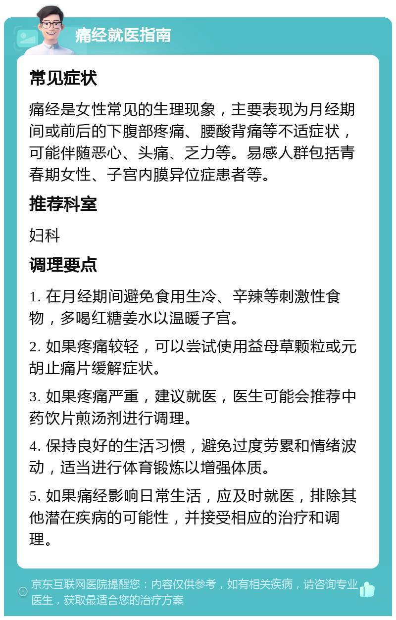 痛经就医指南 常见症状 痛经是女性常见的生理现象，主要表现为月经期间或前后的下腹部疼痛、腰酸背痛等不适症状，可能伴随恶心、头痛、乏力等。易感人群包括青春期女性、子宫内膜异位症患者等。 推荐科室 妇科 调理要点 1. 在月经期间避免食用生冷、辛辣等刺激性食物，多喝红糖姜水以温暖子宫。 2. 如果疼痛较轻，可以尝试使用益母草颗粒或元胡止痛片缓解症状。 3. 如果疼痛严重，建议就医，医生可能会推荐中药饮片煎汤剂进行调理。 4. 保持良好的生活习惯，避免过度劳累和情绪波动，适当进行体育锻炼以增强体质。 5. 如果痛经影响日常生活，应及时就医，排除其他潜在疾病的可能性，并接受相应的治疗和调理。