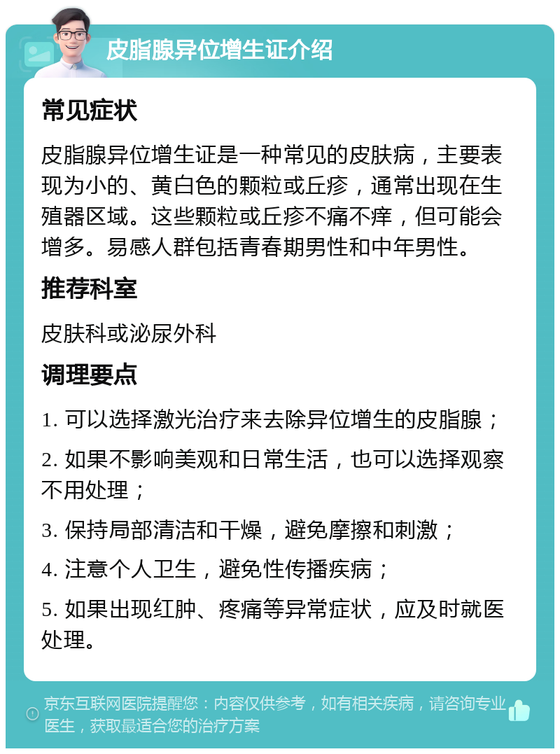 皮脂腺异位增生证介绍 常见症状 皮脂腺异位增生证是一种常见的皮肤病，主要表现为小的、黄白色的颗粒或丘疹，通常出现在生殖器区域。这些颗粒或丘疹不痛不痒，但可能会增多。易感人群包括青春期男性和中年男性。 推荐科室 皮肤科或泌尿外科 调理要点 1. 可以选择激光治疗来去除异位增生的皮脂腺； 2. 如果不影响美观和日常生活，也可以选择观察不用处理； 3. 保持局部清洁和干燥，避免摩擦和刺激； 4. 注意个人卫生，避免性传播疾病； 5. 如果出现红肿、疼痛等异常症状，应及时就医处理。