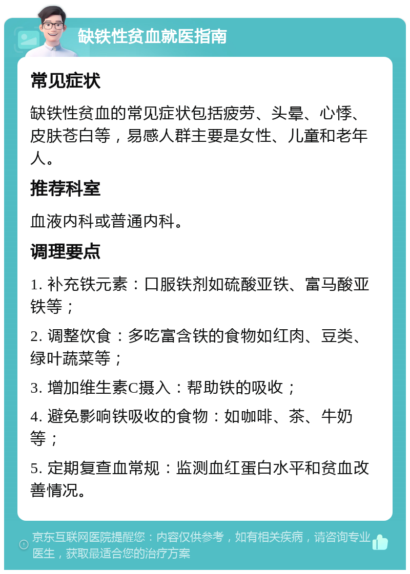 缺铁性贫血就医指南 常见症状 缺铁性贫血的常见症状包括疲劳、头晕、心悸、皮肤苍白等，易感人群主要是女性、儿童和老年人。 推荐科室 血液内科或普通内科。 调理要点 1. 补充铁元素：口服铁剂如硫酸亚铁、富马酸亚铁等； 2. 调整饮食：多吃富含铁的食物如红肉、豆类、绿叶蔬菜等； 3. 增加维生素C摄入：帮助铁的吸收； 4. 避免影响铁吸收的食物：如咖啡、茶、牛奶等； 5. 定期复查血常规：监测血红蛋白水平和贫血改善情况。