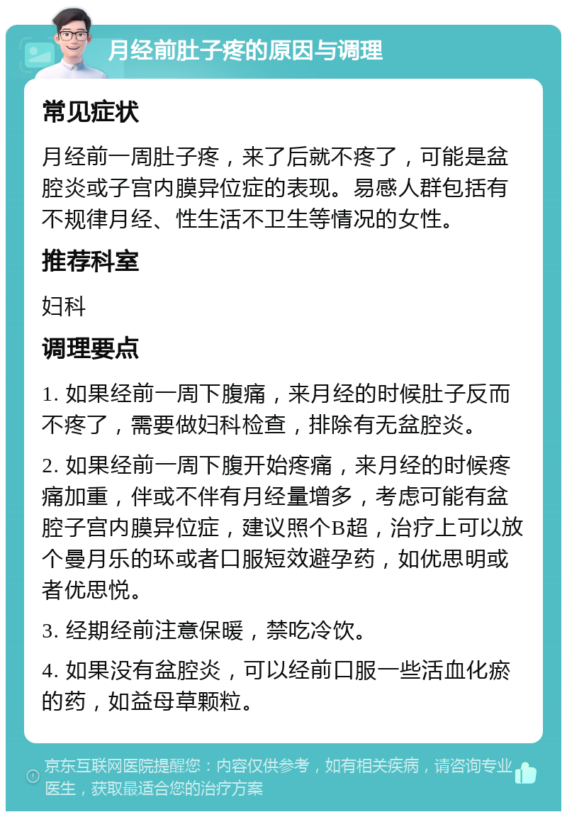 月经前肚子疼的原因与调理 常见症状 月经前一周肚子疼，来了后就不疼了，可能是盆腔炎或子宫内膜异位症的表现。易感人群包括有不规律月经、性生活不卫生等情况的女性。 推荐科室 妇科 调理要点 1. 如果经前一周下腹痛，来月经的时候肚子反而不疼了，需要做妇科检查，排除有无盆腔炎。 2. 如果经前一周下腹开始疼痛，来月经的时候疼痛加重，伴或不伴有月经量增多，考虑可能有盆腔子宫内膜异位症，建议照个B超，治疗上可以放个曼月乐的环或者口服短效避孕药，如优思明或者优思悦。 3. 经期经前注意保暖，禁吃冷饮。 4. 如果没有盆腔炎，可以经前口服一些活血化瘀的药，如益母草颗粒。