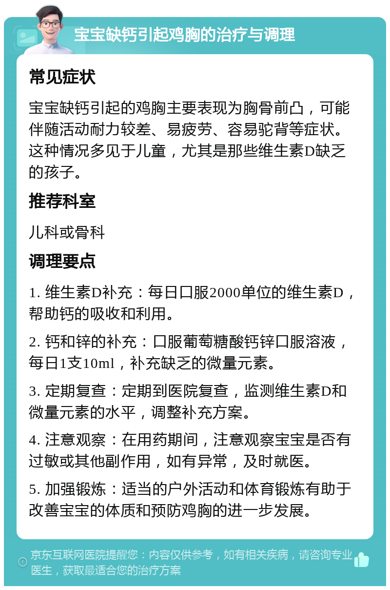 宝宝缺钙引起鸡胸的治疗与调理 常见症状 宝宝缺钙引起的鸡胸主要表现为胸骨前凸，可能伴随活动耐力较差、易疲劳、容易驼背等症状。这种情况多见于儿童，尤其是那些维生素D缺乏的孩子。 推荐科室 儿科或骨科 调理要点 1. 维生素D补充：每日口服2000单位的维生素D，帮助钙的吸收和利用。 2. 钙和锌的补充：口服葡萄糖酸钙锌口服溶液，每日1支10ml，补充缺乏的微量元素。 3. 定期复查：定期到医院复查，监测维生素D和微量元素的水平，调整补充方案。 4. 注意观察：在用药期间，注意观察宝宝是否有过敏或其他副作用，如有异常，及时就医。 5. 加强锻炼：适当的户外活动和体育锻炼有助于改善宝宝的体质和预防鸡胸的进一步发展。