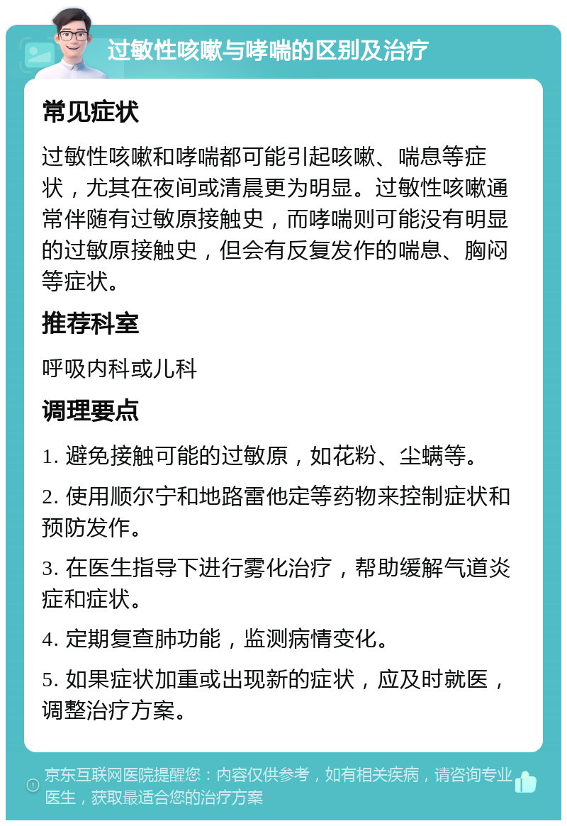 过敏性咳嗽与哮喘的区别及治疗 常见症状 过敏性咳嗽和哮喘都可能引起咳嗽、喘息等症状，尤其在夜间或清晨更为明显。过敏性咳嗽通常伴随有过敏原接触史，而哮喘则可能没有明显的过敏原接触史，但会有反复发作的喘息、胸闷等症状。 推荐科室 呼吸内科或儿科 调理要点 1. 避免接触可能的过敏原，如花粉、尘螨等。 2. 使用顺尔宁和地路雷他定等药物来控制症状和预防发作。 3. 在医生指导下进行雾化治疗，帮助缓解气道炎症和症状。 4. 定期复查肺功能，监测病情变化。 5. 如果症状加重或出现新的症状，应及时就医，调整治疗方案。