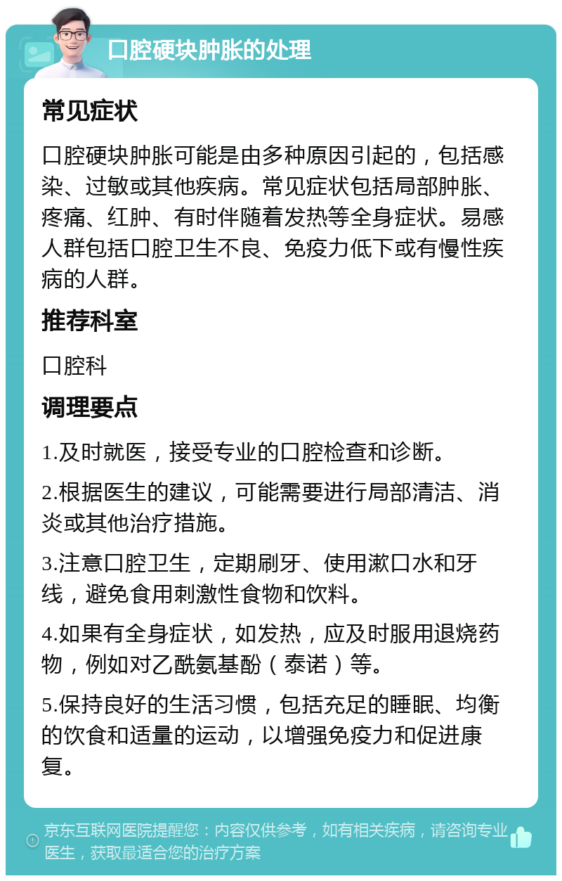 口腔硬块肿胀的处理 常见症状 口腔硬块肿胀可能是由多种原因引起的，包括感染、过敏或其他疾病。常见症状包括局部肿胀、疼痛、红肿、有时伴随着发热等全身症状。易感人群包括口腔卫生不良、免疫力低下或有慢性疾病的人群。 推荐科室 口腔科 调理要点 1.及时就医，接受专业的口腔检查和诊断。 2.根据医生的建议，可能需要进行局部清洁、消炎或其他治疗措施。 3.注意口腔卫生，定期刷牙、使用漱口水和牙线，避免食用刺激性食物和饮料。 4.如果有全身症状，如发热，应及时服用退烧药物，例如对乙酰氨基酚（泰诺）等。 5.保持良好的生活习惯，包括充足的睡眠、均衡的饮食和适量的运动，以增强免疫力和促进康复。