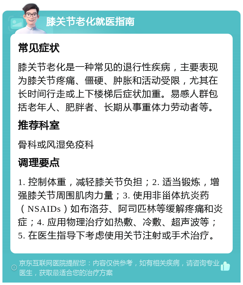 膝关节老化就医指南 常见症状 膝关节老化是一种常见的退行性疾病，主要表现为膝关节疼痛、僵硬、肿胀和活动受限，尤其在长时间行走或上下楼梯后症状加重。易感人群包括老年人、肥胖者、长期从事重体力劳动者等。 推荐科室 骨科或风湿免疫科 调理要点 1. 控制体重，减轻膝关节负担；2. 适当锻炼，增强膝关节周围肌肉力量；3. 使用非甾体抗炎药（NSAIDs）如布洛芬、阿司匹林等缓解疼痛和炎症；4. 应用物理治疗如热敷、冷敷、超声波等；5. 在医生指导下考虑使用关节注射或手术治疗。