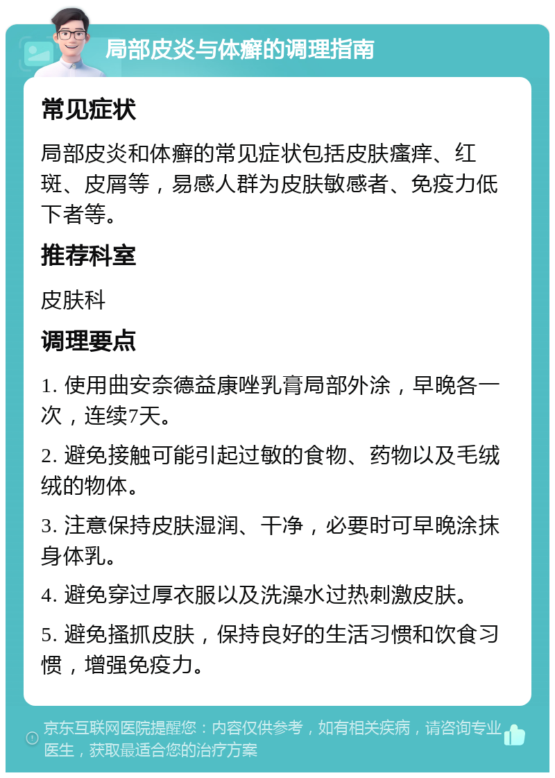 局部皮炎与体癣的调理指南 常见症状 局部皮炎和体癣的常见症状包括皮肤瘙痒、红斑、皮屑等，易感人群为皮肤敏感者、免疫力低下者等。 推荐科室 皮肤科 调理要点 1. 使用曲安奈德益康唑乳膏局部外涂，早晚各一次，连续7天。 2. 避免接触可能引起过敏的食物、药物以及毛绒绒的物体。 3. 注意保持皮肤湿润、干净，必要时可早晚涂抹身体乳。 4. 避免穿过厚衣服以及洗澡水过热刺激皮肤。 5. 避免搔抓皮肤，保持良好的生活习惯和饮食习惯，增强免疫力。