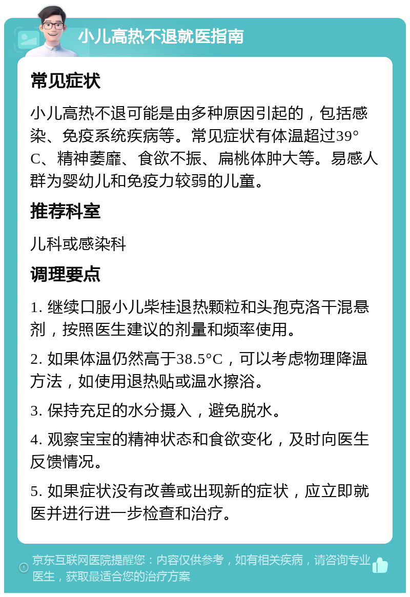 小儿高热不退就医指南 常见症状 小儿高热不退可能是由多种原因引起的，包括感染、免疫系统疾病等。常见症状有体温超过39°C、精神萎靡、食欲不振、扁桃体肿大等。易感人群为婴幼儿和免疫力较弱的儿童。 推荐科室 儿科或感染科 调理要点 1. 继续口服小儿柴桂退热颗粒和头孢克洛干混悬剂，按照医生建议的剂量和频率使用。 2. 如果体温仍然高于38.5°C，可以考虑物理降温方法，如使用退热贴或温水擦浴。 3. 保持充足的水分摄入，避免脱水。 4. 观察宝宝的精神状态和食欲变化，及时向医生反馈情况。 5. 如果症状没有改善或出现新的症状，应立即就医并进行进一步检查和治疗。