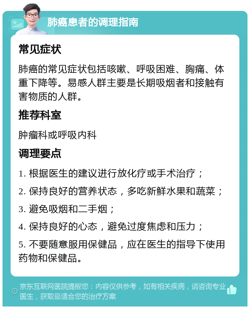 肺癌患者的调理指南 常见症状 肺癌的常见症状包括咳嗽、呼吸困难、胸痛、体重下降等。易感人群主要是长期吸烟者和接触有害物质的人群。 推荐科室 肿瘤科或呼吸内科 调理要点 1. 根据医生的建议进行放化疗或手术治疗； 2. 保持良好的营养状态，多吃新鲜水果和蔬菜； 3. 避免吸烟和二手烟； 4. 保持良好的心态，避免过度焦虑和压力； 5. 不要随意服用保健品，应在医生的指导下使用药物和保健品。