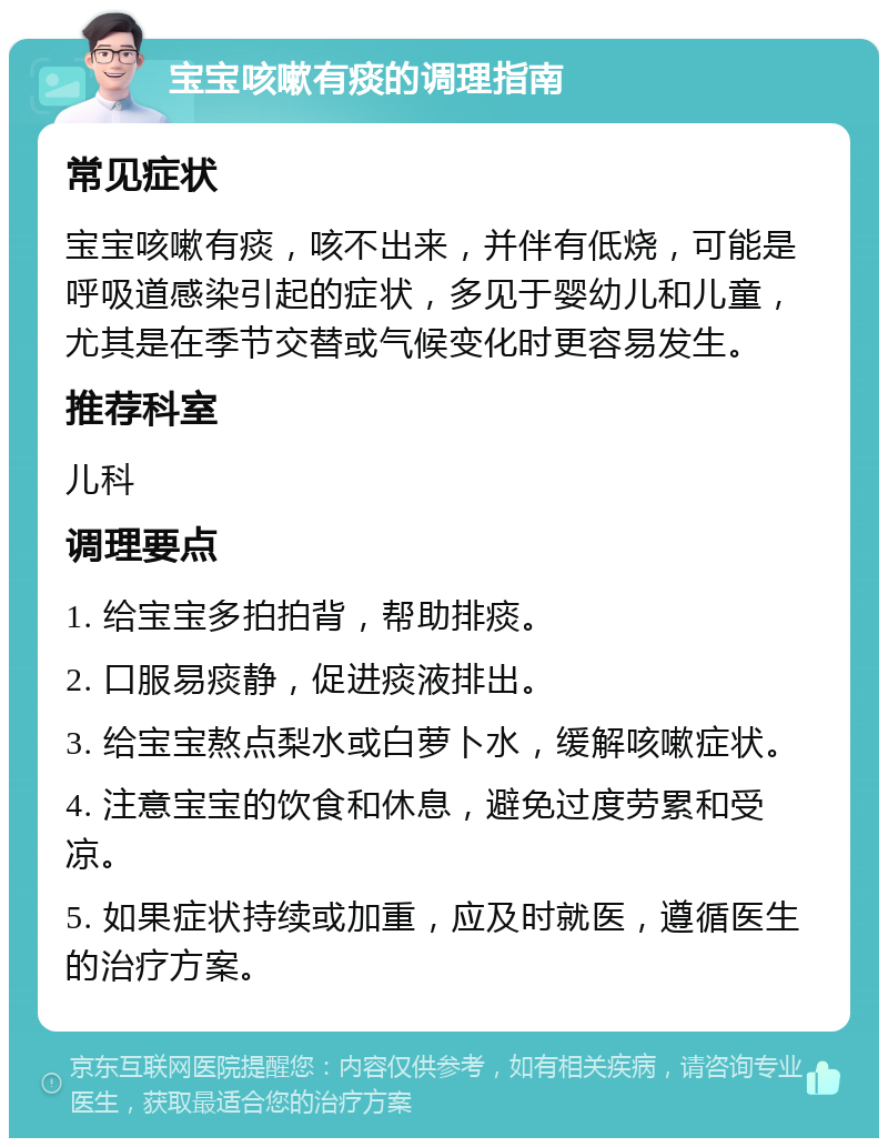 宝宝咳嗽有痰的调理指南 常见症状 宝宝咳嗽有痰，咳不出来，并伴有低烧，可能是呼吸道感染引起的症状，多见于婴幼儿和儿童，尤其是在季节交替或气候变化时更容易发生。 推荐科室 儿科 调理要点 1. 给宝宝多拍拍背，帮助排痰。 2. 口服易痰静，促进痰液排出。 3. 给宝宝熬点梨水或白萝卜水，缓解咳嗽症状。 4. 注意宝宝的饮食和休息，避免过度劳累和受凉。 5. 如果症状持续或加重，应及时就医，遵循医生的治疗方案。