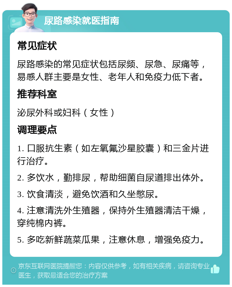 尿路感染就医指南 常见症状 尿路感染的常见症状包括尿频、尿急、尿痛等，易感人群主要是女性、老年人和免疫力低下者。 推荐科室 泌尿外科或妇科（女性） 调理要点 1. 口服抗生素（如左氧氟沙星胶囊）和三金片进行治疗。 2. 多饮水，勤排尿，帮助细菌自尿道排出体外。 3. 饮食清淡，避免饮酒和久坐憋尿。 4. 注意清洗外生殖器，保持外生殖器清洁干燥，穿纯棉内裤。 5. 多吃新鲜蔬菜瓜果，注意休息，增强免疫力。