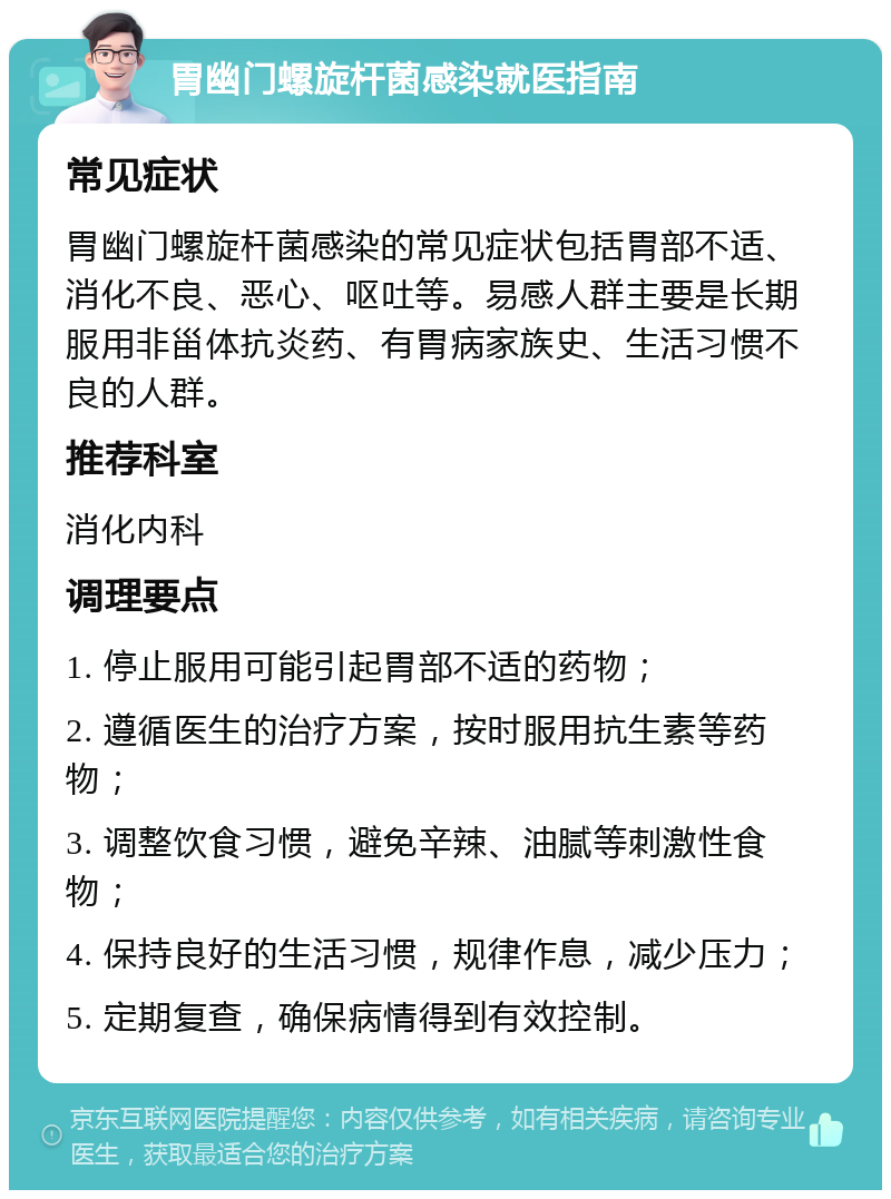 胃幽门螺旋杆菌感染就医指南 常见症状 胃幽门螺旋杆菌感染的常见症状包括胃部不适、消化不良、恶心、呕吐等。易感人群主要是长期服用非甾体抗炎药、有胃病家族史、生活习惯不良的人群。 推荐科室 消化内科 调理要点 1. 停止服用可能引起胃部不适的药物； 2. 遵循医生的治疗方案，按时服用抗生素等药物； 3. 调整饮食习惯，避免辛辣、油腻等刺激性食物； 4. 保持良好的生活习惯，规律作息，减少压力； 5. 定期复查，确保病情得到有效控制。