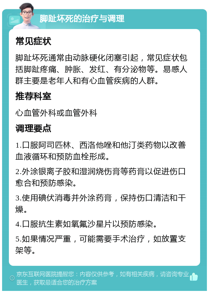 脚趾坏死的治疗与调理 常见症状 脚趾坏死通常由动脉硬化闭塞引起，常见症状包括脚趾疼痛、肿胀、发红、有分泌物等。易感人群主要是老年人和有心血管疾病的人群。 推荐科室 心血管外科或血管外科 调理要点 1.口服阿司匹林、西洛他唑和他汀类药物以改善血液循环和预防血栓形成。 2.外涂银离子胶和湿润烧伤膏等药膏以促进伤口愈合和预防感染。 3.使用碘伏消毒并外涂药膏，保持伤口清洁和干燥。 4.口服抗生素如氧氟沙星片以预防感染。 5.如果情况严重，可能需要手术治疗，如放置支架等。