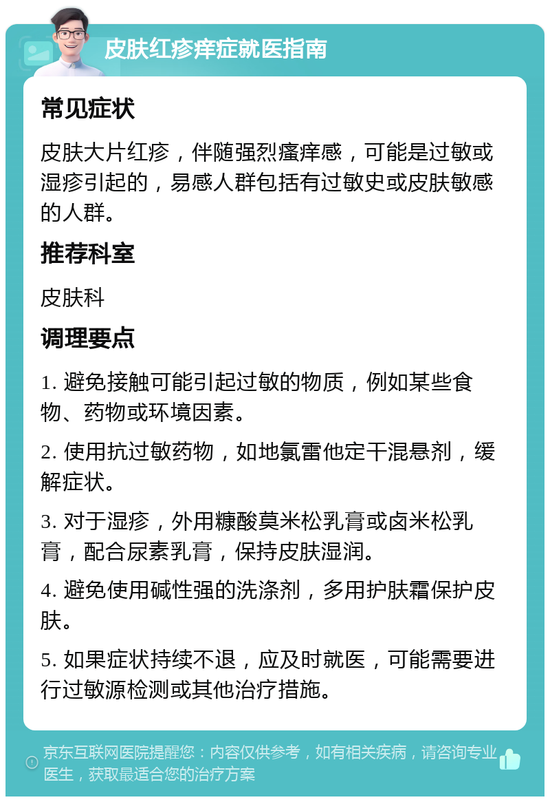 皮肤红疹痒症就医指南 常见症状 皮肤大片红疹，伴随强烈瘙痒感，可能是过敏或湿疹引起的，易感人群包括有过敏史或皮肤敏感的人群。 推荐科室 皮肤科 调理要点 1. 避免接触可能引起过敏的物质，例如某些食物、药物或环境因素。 2. 使用抗过敏药物，如地氯雷他定干混悬剂，缓解症状。 3. 对于湿疹，外用糠酸莫米松乳膏或卤米松乳膏，配合尿素乳膏，保持皮肤湿润。 4. 避免使用碱性强的洗涤剂，多用护肤霜保护皮肤。 5. 如果症状持续不退，应及时就医，可能需要进行过敏源检测或其他治疗措施。