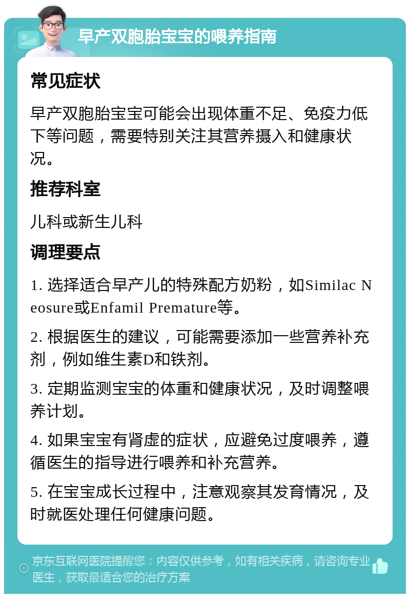 早产双胞胎宝宝的喂养指南 常见症状 早产双胞胎宝宝可能会出现体重不足、免疫力低下等问题，需要特别关注其营养摄入和健康状况。 推荐科室 儿科或新生儿科 调理要点 1. 选择适合早产儿的特殊配方奶粉，如Similac Neosure或Enfamil Premature等。 2. 根据医生的建议，可能需要添加一些营养补充剂，例如维生素D和铁剂。 3. 定期监测宝宝的体重和健康状况，及时调整喂养计划。 4. 如果宝宝有肾虚的症状，应避免过度喂养，遵循医生的指导进行喂养和补充营养。 5. 在宝宝成长过程中，注意观察其发育情况，及时就医处理任何健康问题。