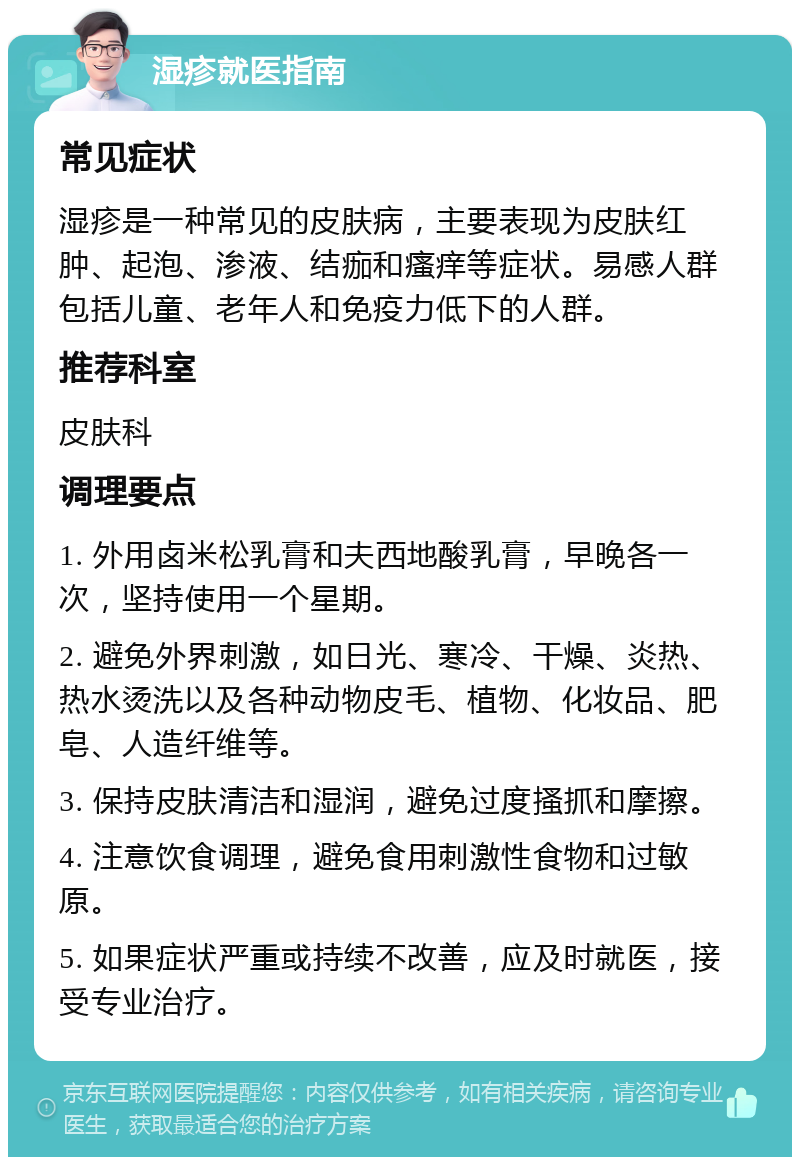 湿疹就医指南 常见症状 湿疹是一种常见的皮肤病，主要表现为皮肤红肿、起泡、渗液、结痂和瘙痒等症状。易感人群包括儿童、老年人和免疫力低下的人群。 推荐科室 皮肤科 调理要点 1. 外用卤米松乳膏和夫西地酸乳膏，早晚各一次，坚持使用一个星期。 2. 避免外界刺激，如日光、寒冷、干燥、炎热、热水烫洗以及各种动物皮毛、植物、化妆品、肥皂、人造纤维等。 3. 保持皮肤清洁和湿润，避免过度搔抓和摩擦。 4. 注意饮食调理，避免食用刺激性食物和过敏原。 5. 如果症状严重或持续不改善，应及时就医，接受专业治疗。