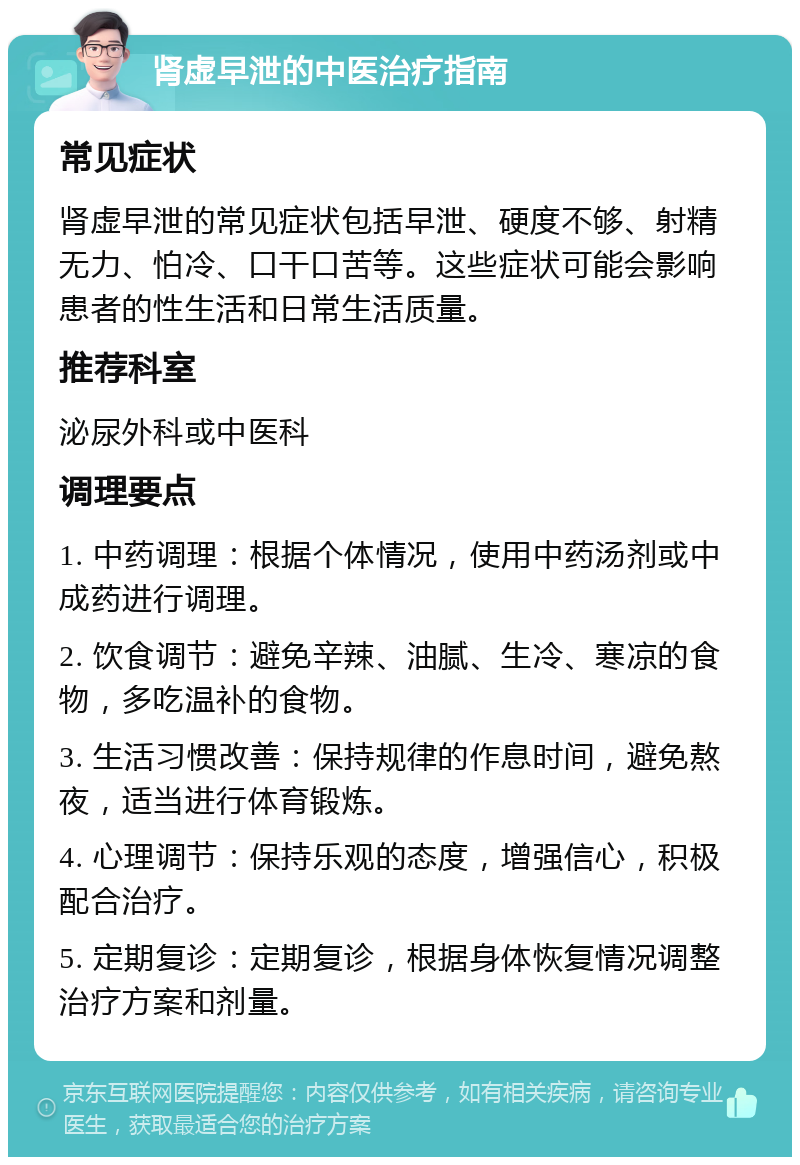 肾虚早泄的中医治疗指南 常见症状 肾虚早泄的常见症状包括早泄、硬度不够、射精无力、怕冷、口干口苦等。这些症状可能会影响患者的性生活和日常生活质量。 推荐科室 泌尿外科或中医科 调理要点 1. 中药调理：根据个体情况，使用中药汤剂或中成药进行调理。 2. 饮食调节：避免辛辣、油腻、生冷、寒凉的食物，多吃温补的食物。 3. 生活习惯改善：保持规律的作息时间，避免熬夜，适当进行体育锻炼。 4. 心理调节：保持乐观的态度，增强信心，积极配合治疗。 5. 定期复诊：定期复诊，根据身体恢复情况调整治疗方案和剂量。