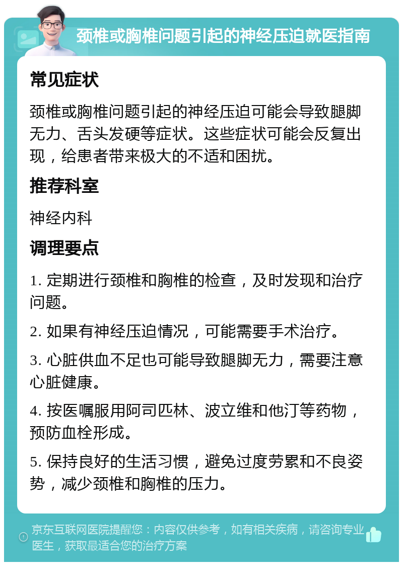 颈椎或胸椎问题引起的神经压迫就医指南 常见症状 颈椎或胸椎问题引起的神经压迫可能会导致腿脚无力、舌头发硬等症状。这些症状可能会反复出现，给患者带来极大的不适和困扰。 推荐科室 神经内科 调理要点 1. 定期进行颈椎和胸椎的检查，及时发现和治疗问题。 2. 如果有神经压迫情况，可能需要手术治疗。 3. 心脏供血不足也可能导致腿脚无力，需要注意心脏健康。 4. 按医嘱服用阿司匹林、波立维和他汀等药物，预防血栓形成。 5. 保持良好的生活习惯，避免过度劳累和不良姿势，减少颈椎和胸椎的压力。