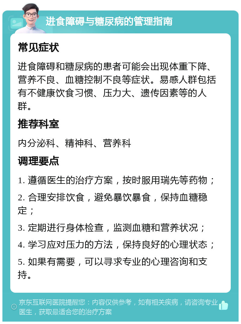 进食障碍与糖尿病的管理指南 常见症状 进食障碍和糖尿病的患者可能会出现体重下降、营养不良、血糖控制不良等症状。易感人群包括有不健康饮食习惯、压力大、遗传因素等的人群。 推荐科室 内分泌科、精神科、营养科 调理要点 1. 遵循医生的治疗方案，按时服用瑞先等药物； 2. 合理安排饮食，避免暴饮暴食，保持血糖稳定； 3. 定期进行身体检查，监测血糖和营养状况； 4. 学习应对压力的方法，保持良好的心理状态； 5. 如果有需要，可以寻求专业的心理咨询和支持。