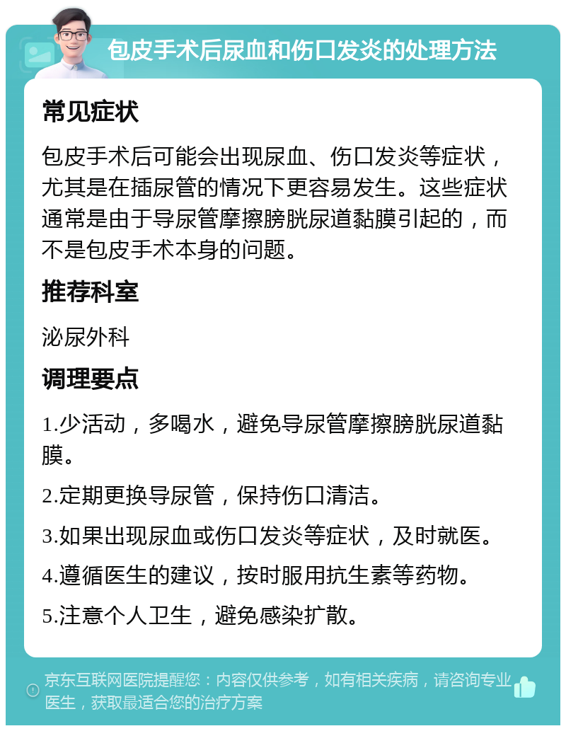 包皮手术后尿血和伤口发炎的处理方法 常见症状 包皮手术后可能会出现尿血、伤口发炎等症状，尤其是在插尿管的情况下更容易发生。这些症状通常是由于导尿管摩擦膀胱尿道黏膜引起的，而不是包皮手术本身的问题。 推荐科室 泌尿外科 调理要点 1.少活动，多喝水，避免导尿管摩擦膀胱尿道黏膜。 2.定期更换导尿管，保持伤口清洁。 3.如果出现尿血或伤口发炎等症状，及时就医。 4.遵循医生的建议，按时服用抗生素等药物。 5.注意个人卫生，避免感染扩散。