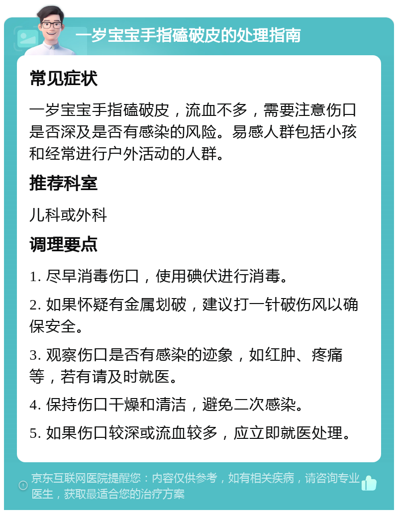 一岁宝宝手指磕破皮的处理指南 常见症状 一岁宝宝手指磕破皮，流血不多，需要注意伤口是否深及是否有感染的风险。易感人群包括小孩和经常进行户外活动的人群。 推荐科室 儿科或外科 调理要点 1. 尽早消毒伤口，使用碘伏进行消毒。 2. 如果怀疑有金属划破，建议打一针破伤风以确保安全。 3. 观察伤口是否有感染的迹象，如红肿、疼痛等，若有请及时就医。 4. 保持伤口干燥和清洁，避免二次感染。 5. 如果伤口较深或流血较多，应立即就医处理。