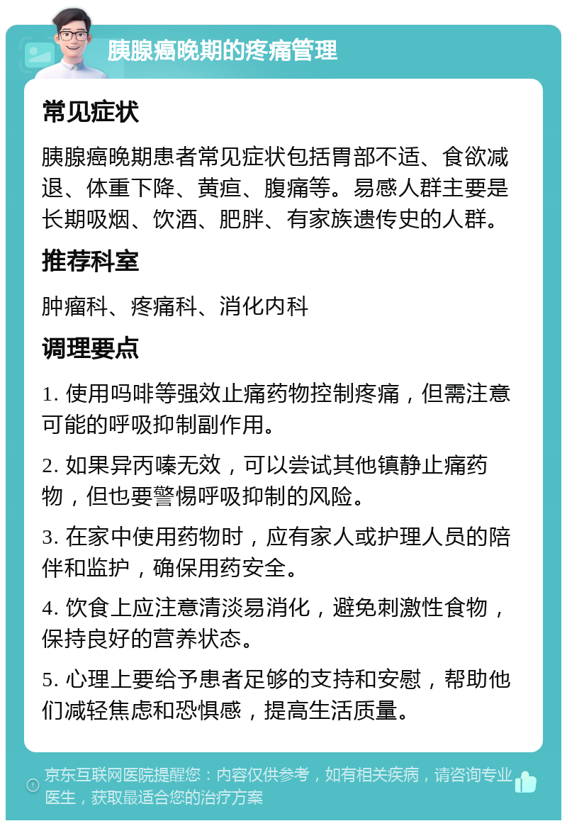 胰腺癌晚期的疼痛管理 常见症状 胰腺癌晚期患者常见症状包括胃部不适、食欲减退、体重下降、黄疸、腹痛等。易感人群主要是长期吸烟、饮酒、肥胖、有家族遗传史的人群。 推荐科室 肿瘤科、疼痛科、消化内科 调理要点 1. 使用吗啡等强效止痛药物控制疼痛，但需注意可能的呼吸抑制副作用。 2. 如果异丙嗪无效，可以尝试其他镇静止痛药物，但也要警惕呼吸抑制的风险。 3. 在家中使用药物时，应有家人或护理人员的陪伴和监护，确保用药安全。 4. 饮食上应注意清淡易消化，避免刺激性食物，保持良好的营养状态。 5. 心理上要给予患者足够的支持和安慰，帮助他们减轻焦虑和恐惧感，提高生活质量。