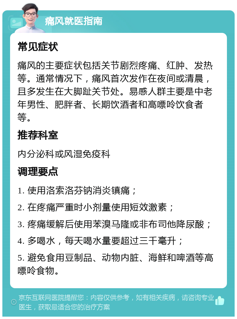 痛风就医指南 常见症状 痛风的主要症状包括关节剧烈疼痛、红肿、发热等。通常情况下，痛风首次发作在夜间或清晨，且多发生在大脚趾关节处。易感人群主要是中老年男性、肥胖者、长期饮酒者和高嘌呤饮食者等。 推荐科室 内分泌科或风湿免疫科 调理要点 1. 使用洛索洛芬钠消炎镇痛； 2. 在疼痛严重时小剂量使用短效激素； 3. 疼痛缓解后使用苯溴马隆或非布司他降尿酸； 4. 多喝水，每天喝水量要超过三千毫升； 5. 避免食用豆制品、动物内脏、海鲜和啤酒等高嘌呤食物。