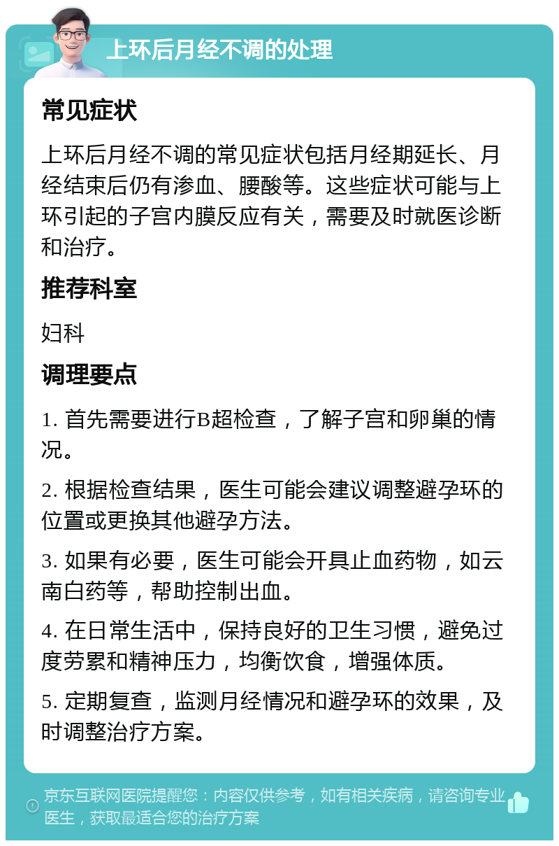 上环后月经不调的处理 常见症状 上环后月经不调的常见症状包括月经期延长、月经结束后仍有渗血、腰酸等。这些症状可能与上环引起的子宫内膜反应有关，需要及时就医诊断和治疗。 推荐科室 妇科 调理要点 1. 首先需要进行B超检查，了解子宫和卵巢的情况。 2. 根据检查结果，医生可能会建议调整避孕环的位置或更换其他避孕方法。 3. 如果有必要，医生可能会开具止血药物，如云南白药等，帮助控制出血。 4. 在日常生活中，保持良好的卫生习惯，避免过度劳累和精神压力，均衡饮食，增强体质。 5. 定期复查，监测月经情况和避孕环的效果，及时调整治疗方案。