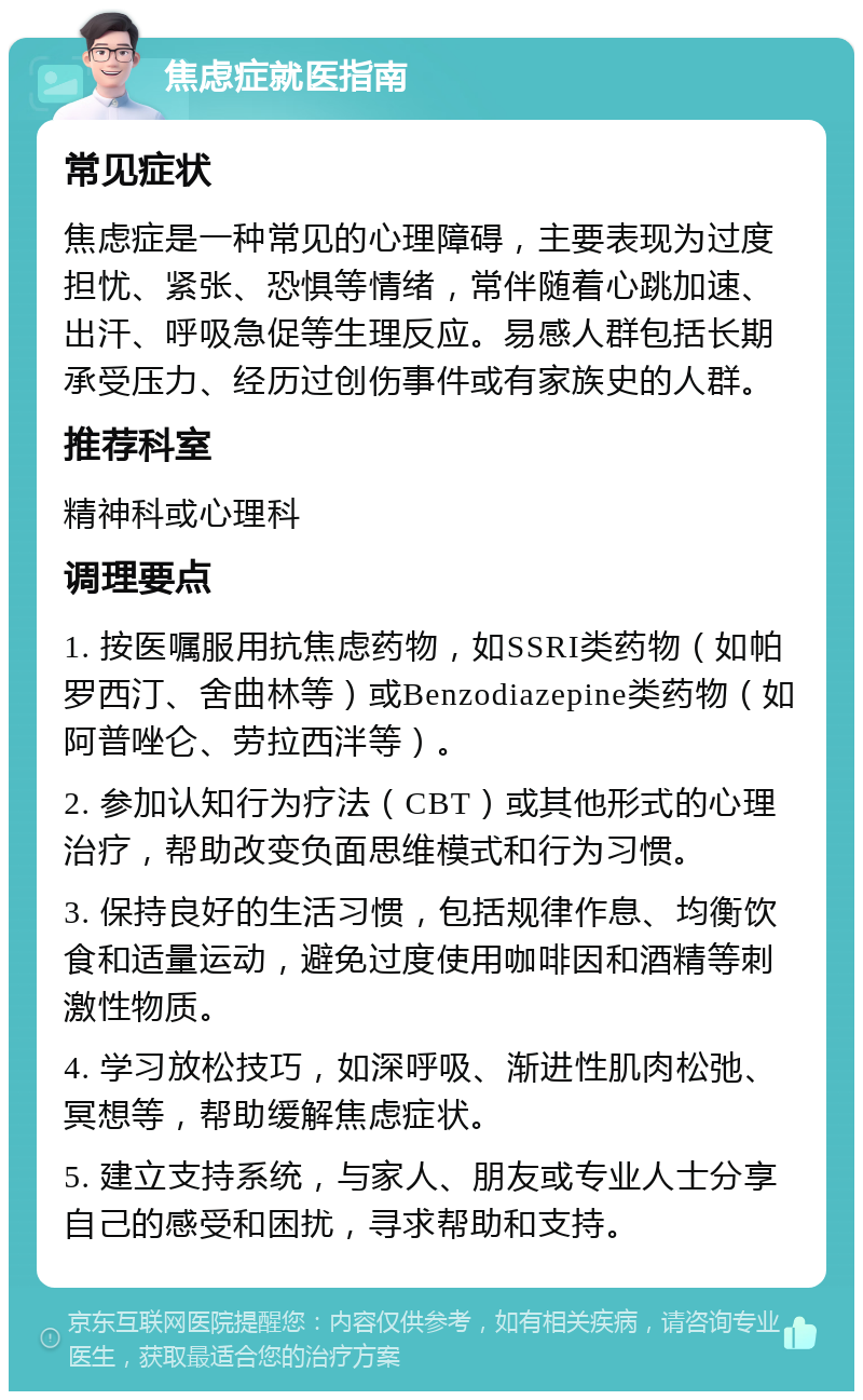 焦虑症就医指南 常见症状 焦虑症是一种常见的心理障碍，主要表现为过度担忧、紧张、恐惧等情绪，常伴随着心跳加速、出汗、呼吸急促等生理反应。易感人群包括长期承受压力、经历过创伤事件或有家族史的人群。 推荐科室 精神科或心理科 调理要点 1. 按医嘱服用抗焦虑药物，如SSRI类药物（如帕罗西汀、舍曲林等）或Benzodiazepine类药物（如阿普唑仑、劳拉西泮等）。 2. 参加认知行为疗法（CBT）或其他形式的心理治疗，帮助改变负面思维模式和行为习惯。 3. 保持良好的生活习惯，包括规律作息、均衡饮食和适量运动，避免过度使用咖啡因和酒精等刺激性物质。 4. 学习放松技巧，如深呼吸、渐进性肌肉松弛、冥想等，帮助缓解焦虑症状。 5. 建立支持系统，与家人、朋友或专业人士分享自己的感受和困扰，寻求帮助和支持。