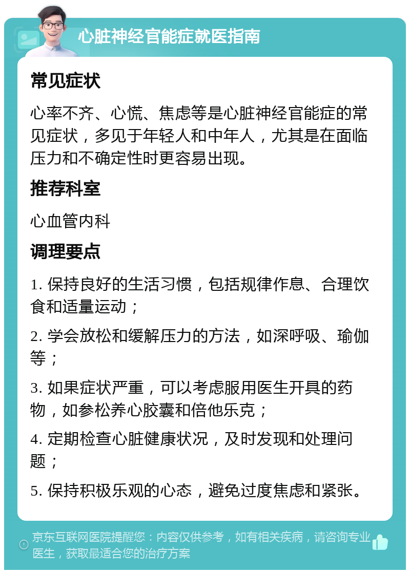 心脏神经官能症就医指南 常见症状 心率不齐、心慌、焦虑等是心脏神经官能症的常见症状，多见于年轻人和中年人，尤其是在面临压力和不确定性时更容易出现。 推荐科室 心血管内科 调理要点 1. 保持良好的生活习惯，包括规律作息、合理饮食和适量运动； 2. 学会放松和缓解压力的方法，如深呼吸、瑜伽等； 3. 如果症状严重，可以考虑服用医生开具的药物，如参松养心胶囊和倍他乐克； 4. 定期检查心脏健康状况，及时发现和处理问题； 5. 保持积极乐观的心态，避免过度焦虑和紧张。