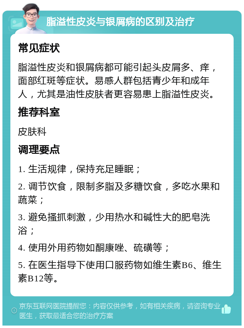 脂溢性皮炎与银屑病的区别及治疗 常见症状 脂溢性皮炎和银屑病都可能引起头皮屑多、痒，面部红斑等症状。易感人群包括青少年和成年人，尤其是油性皮肤者更容易患上脂溢性皮炎。 推荐科室 皮肤科 调理要点 1. 生活规律，保持充足睡眠； 2. 调节饮食，限制多脂及多糖饮食，多吃水果和蔬菜； 3. 避免搔抓刺激，少用热水和碱性大的肥皂洗浴； 4. 使用外用药物如酮康唑、硫磺等； 5. 在医生指导下使用口服药物如维生素B6、维生素B12等。