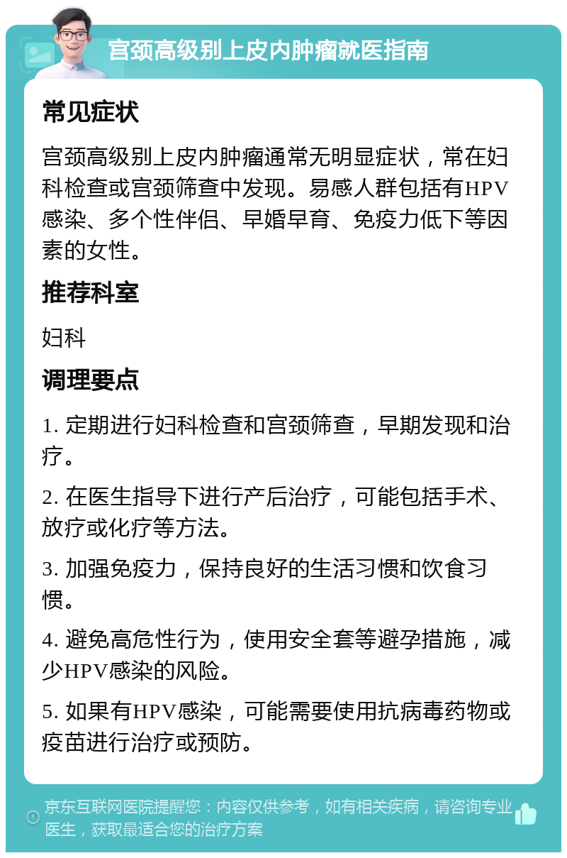 宫颈高级别上皮内肿瘤就医指南 常见症状 宫颈高级别上皮内肿瘤通常无明显症状，常在妇科检查或宫颈筛查中发现。易感人群包括有HPV感染、多个性伴侣、早婚早育、免疫力低下等因素的女性。 推荐科室 妇科 调理要点 1. 定期进行妇科检查和宫颈筛查，早期发现和治疗。 2. 在医生指导下进行产后治疗，可能包括手术、放疗或化疗等方法。 3. 加强免疫力，保持良好的生活习惯和饮食习惯。 4. 避免高危性行为，使用安全套等避孕措施，减少HPV感染的风险。 5. 如果有HPV感染，可能需要使用抗病毒药物或疫苗进行治疗或预防。