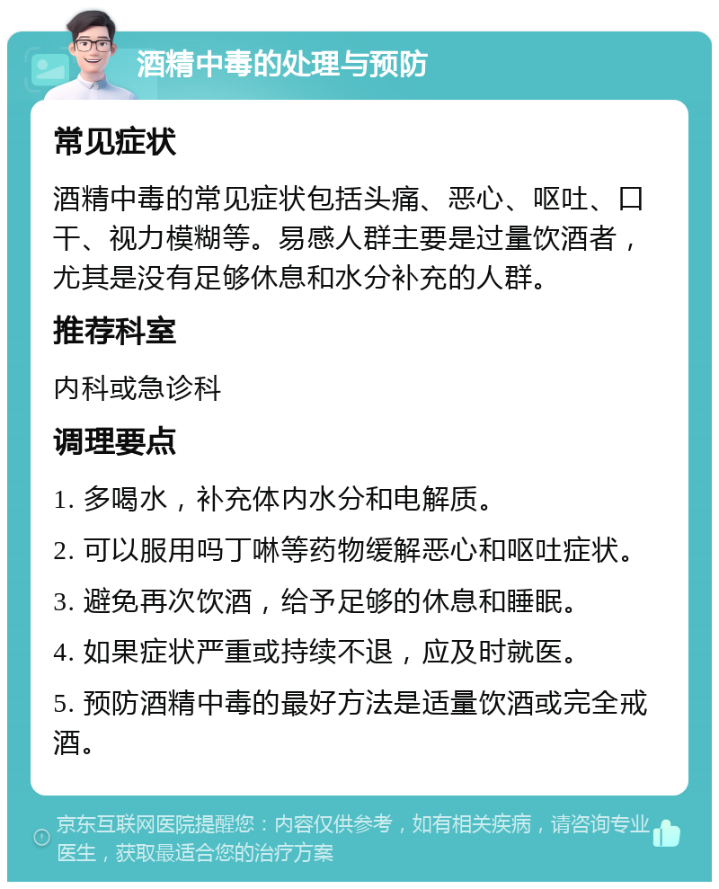 酒精中毒的处理与预防 常见症状 酒精中毒的常见症状包括头痛、恶心、呕吐、口干、视力模糊等。易感人群主要是过量饮酒者，尤其是没有足够休息和水分补充的人群。 推荐科室 内科或急诊科 调理要点 1. 多喝水，补充体内水分和电解质。 2. 可以服用吗丁啉等药物缓解恶心和呕吐症状。 3. 避免再次饮酒，给予足够的休息和睡眠。 4. 如果症状严重或持续不退，应及时就医。 5. 预防酒精中毒的最好方法是适量饮酒或完全戒酒。