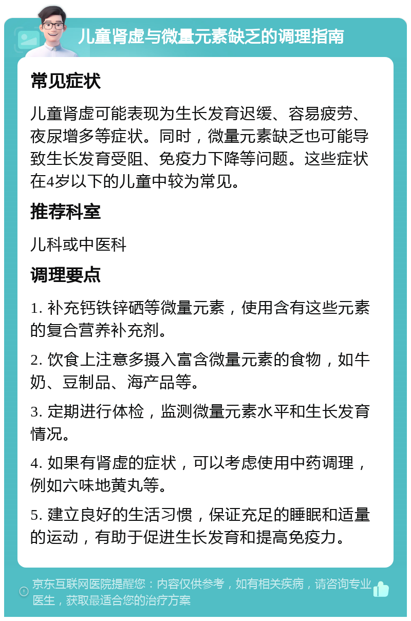 儿童肾虚与微量元素缺乏的调理指南 常见症状 儿童肾虚可能表现为生长发育迟缓、容易疲劳、夜尿增多等症状。同时，微量元素缺乏也可能导致生长发育受阻、免疫力下降等问题。这些症状在4岁以下的儿童中较为常见。 推荐科室 儿科或中医科 调理要点 1. 补充钙铁锌硒等微量元素，使用含有这些元素的复合营养补充剂。 2. 饮食上注意多摄入富含微量元素的食物，如牛奶、豆制品、海产品等。 3. 定期进行体检，监测微量元素水平和生长发育情况。 4. 如果有肾虚的症状，可以考虑使用中药调理，例如六味地黄丸等。 5. 建立良好的生活习惯，保证充足的睡眠和适量的运动，有助于促进生长发育和提高免疫力。